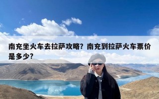 南充坐火车去拉萨攻略？南充到拉萨火车票价是多少?