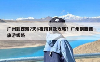 广州到西藏7天6夜预算及攻略？广州到西藏旅游线路