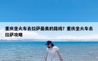 重庆坐火车去拉萨最美的路线？重庆坐火车去拉萨攻略