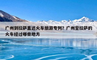 广州到拉萨直达火车旅游专列？广州至拉萨的火车经过哪些地方