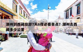 潮州到西藏旅游7天6夜必看景点？潮州去西藏多少公里