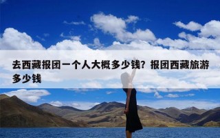 去西藏报团一个人大概多少钱？报团西藏旅游多少钱