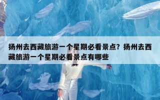 扬州去西藏旅游一个星期必看景点？扬州去西藏旅游一个星期必看景点有哪些