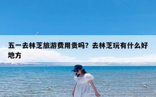 五一去林芝旅游费用贵吗？去林芝玩有什么好地方