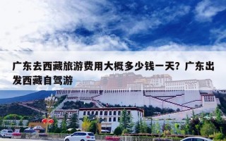 广东去西藏旅游费用大概多少钱一天？广东出发西藏自驾游