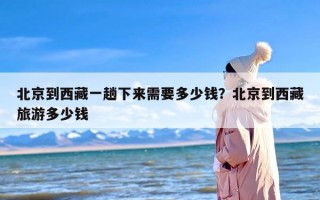 北京到西藏一趟下来需要多少钱？北京到西藏旅游多少钱