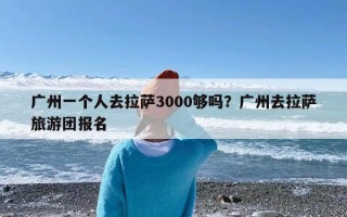 广州一个人去拉萨3000够吗？广州去拉萨旅游团报名