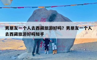 男朋友一个人去西藏旅游好吗？男朋友一个人去西藏旅游好吗知乎