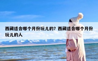 西藏适合哪个月份玩儿的？西藏适合哪个月份玩儿的人