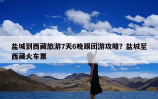 盐城到西藏旅游7天6晚跟团游攻略？盐城至西藏火车票