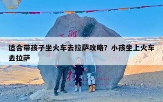 适合带孩子坐火车去拉萨攻略？小孩坐上火车去拉萨