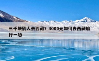 三千块俩人去西藏？3000元如何去西藏旅行一趟