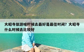 大昭寺旅游啥时候去最好是最佳时间？大昭寺什么时候去比较好
