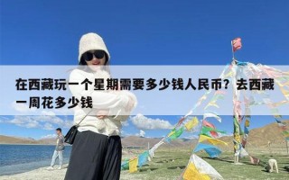 在西藏玩一个星期需要多少钱人民币？去西藏一周花多少钱