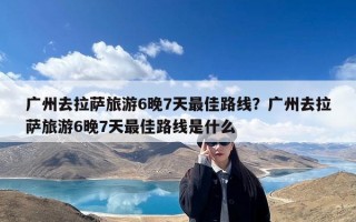 广州去拉萨旅游6晚7天最佳路线？广州去拉萨旅游6晚7天最佳路线是什么