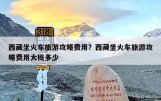 西藏坐火车旅游攻略费用？西藏坐火车旅游攻略费用大概多少