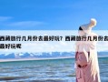 西藏旅行几月份去最好玩？西藏旅行几月份去最好玩呢