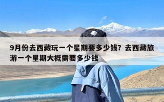 9月份去西藏玩一个星期要多少钱？去西藏旅游一个星期大概需要多少钱