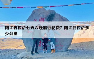 阳江去拉萨七天六晚旅行花费？阳江到拉萨多少公里