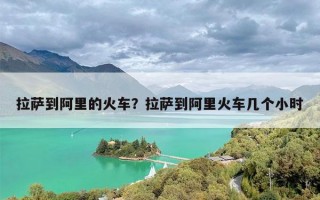 拉萨到阿里的火车？拉萨到阿里火车几个小时