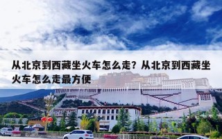 从北京到西藏坐火车怎么走？从北京到西藏坐火车怎么走最方便