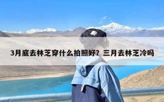 3月底去林芝穿什么拍照好？三月去林芝冷吗