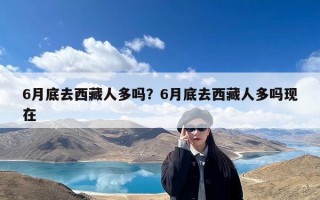 6月底去西藏人多吗？6月底去西藏人多吗现在
