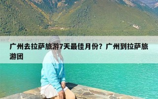 广州去拉萨旅游7天最佳月份？广州到拉萨旅游团