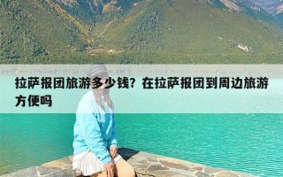 拉萨报团旅游多少钱？在拉萨报团到周边旅游方便吗