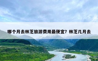哪个月去林芝旅游费用最便宜？林芝几月去
