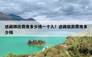 进藏跟团费用多少钱一个人？进藏旅游费用多少钱