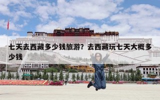 七天去西藏多少钱旅游？去西藏玩七天大概多少钱