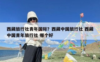 西藏旅行社青年国际？西藏中国旅行社 西藏中国青年旅行社 哪个好