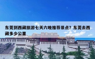 东莞到西藏旅游七天六晚推荐景点？东莞去西藏多少公里