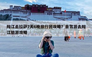 阳江去拉萨7天6晚旅行团攻略？自驾游去阳江旅游攻略
