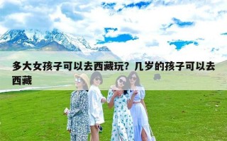 多大女孩子可以去西藏玩？几岁的孩子可以去西藏