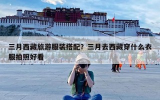 三月西藏旅游服装搭配？三月去西藏穿什么衣服拍照好看