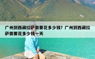广州到西藏拉萨需要花多少钱？广州到西藏拉萨需要花多少钱一天