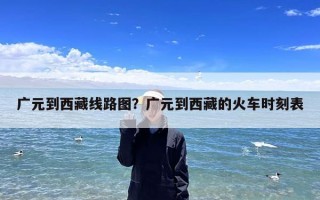 广元到西藏线路图？广元到西藏的火车时刻表