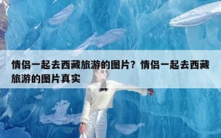 情侣一起去西藏旅游的图片？情侣一起去西藏旅游的图片真实
