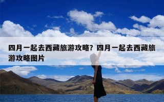 四月一起去西藏旅游攻略？四月一起去西藏旅游攻略图片