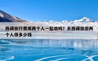 西藏旅行费用两个人一起收吗？去西藏旅游两个人得多少钱