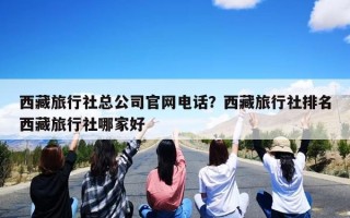 西藏旅行社总公司官网电话？西藏旅行社排名西藏旅行社哪家好