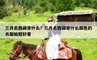 三月去西藏穿什么？三月去西藏穿什么颜色的衣服拍照好看