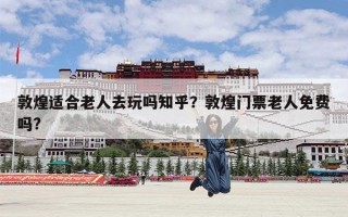 敦煌适合老人去玩吗知乎？敦煌门票老人免费吗?