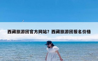 西藏旅游团官方网站？西藏旅游团报名价格