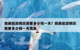 西藏旅游跟团需要多少钱一天？西藏旅游跟团需要多少钱一天费用