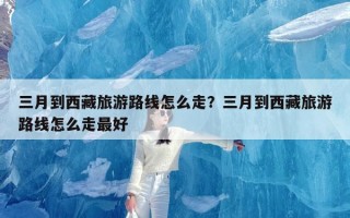 三月到西藏旅游路线怎么走？三月到西藏旅游路线怎么走最好