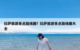 拉萨旅游景点路线图？拉萨旅游景点路线图大全