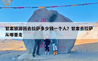 甘肃旅游团去拉萨多少钱一个人？甘肃去拉萨从哪里走